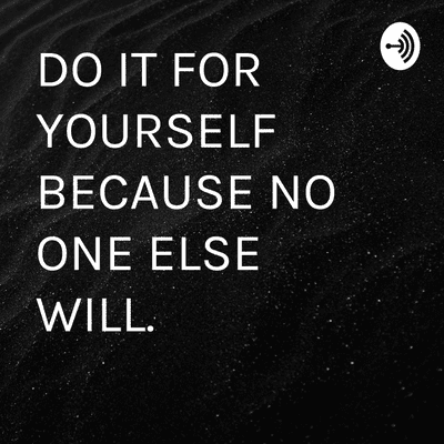 DO IT FOR YOURSELF BECAUSE NO ONE ELSE WILL.