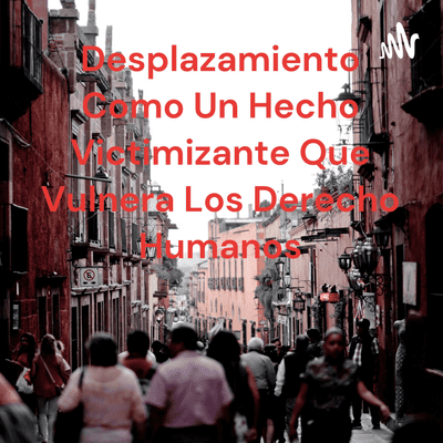 Desplazamiento Como Un Hecho Victimizante Que Vulnera Los Derecho Humanos