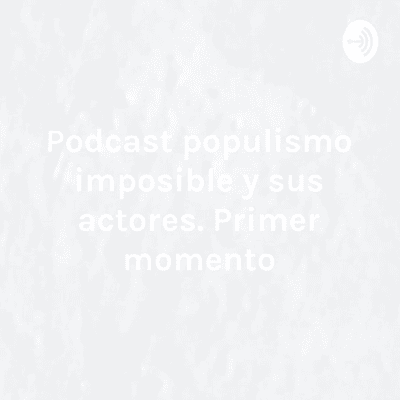 Podcast populismo imposible y sus actores. Primer momento